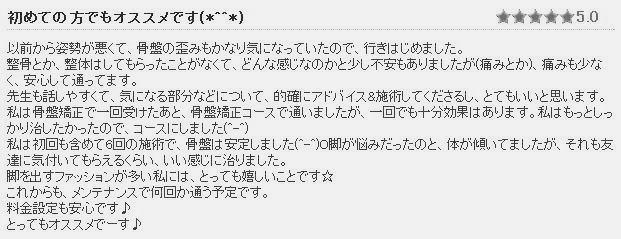 背骨盤整体施術後の感想④　以前から姿勢が悪くて、骨盤の歪みもかなり気になっていたので行きはじめました。整骨とか整体はしてもらったことがなくて、どんな感じなのかと少し不安もありましたが（痛みとか）痛みも少なく安心して通ってます。先生も話しやすくて気になる部分などについて的確にアドバイス&施術してくださるし、とてもいいと思います。私は骨盤矯正で1回受けた後、骨盤矯正コースで通っていましたが1回でも十分効果はあります。O脚が悩みだったのと、体が傾いていましたがそれも友達に気づいてもらえるくらい、いい感じに治りました。脚を出すファッションが多い私にはとっても嬉しい事です☆これからもメンテナンスで何回か通う予定です
