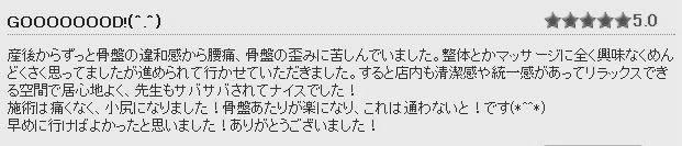 骨盤整体施術後の感想②　産後からずっと骨盤の違和感から腰痛、骨盤の歪みに苦しんでいました。整体とかマッサージに全く興味なくめんどくさく思っていましたが勧められて行かせていただきました。整体施術は痛くなく、小尻になりました！骨盤あたりが楽になりこれは通わないと！です(*^_^*)早めに行けばよかったと思いました！