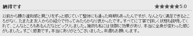 感想③　以前から腰の違和感と肩こりをずっと感じていて、整体にも通った時期もあったんですが、何となく満足できるところがなく、たまたま友人からの紹介で行ってみたらかなり良かったっです。全てに丁寧で詳しく体の状態も説明してくれて、こんなところもあるんだなとビックリしました。整体も私には抜群に効果があり、本当に体が変わった感じがしました。