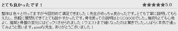 骨盤整体施術後の感想⑤ 整体は色々と行ってますが今回初めて満足できました！先生がめっちゃ良かったです。とても丁寧に説明してもらえたし、気軽に質問もできてとても話やすかったです。整体施術もとても心地よく、猫背と骨盤の変化にはビックリさせられました！ウエストまで細くなったのは驚きでした。