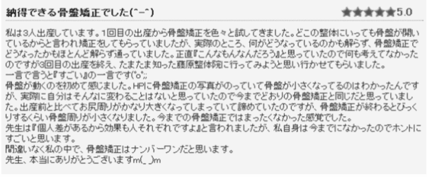 感想①　納得できる骨盤矯正でした。私は3人出産しています。１回目の出産から骨盤矯正を色々と試してきました。どこの整体にいっても骨盤が開いているからと言われ矯正をしてもらっていましたが、実際のところ、何がどうなっているのかも解らず、骨盤矯正でどうなったかもほとんど解らず通っていました。正直『こんなもんなんだろう』と思っていたので何も考えてなかったのですが3回目の出産を終え、たまたま知った藤原整体院に行ってみようと思い行かせてもらいました。ひと言で言うと『すごい』のひと言です。骨盤が動くのを初めて感じました。今までの骨盤矯正ではまったくなかった感覚でした。先生は『個人差があるから効果も人それぞれですよ』と言われましたが、私自身は今までなかったので本当にすごいと思います。間違いなく私の中で、骨盤矯正はナンバーワンだと思います。先生、本当にありがとうございます。